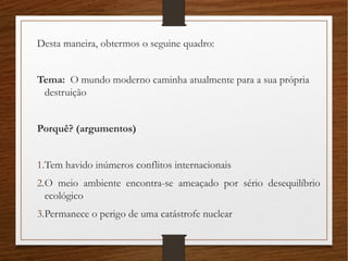 Desta maneira, obtermos o seguine quadro:
Tema: O mundo moderno caminha atualmente para a sua própria
destruição
Porquê? (argumentos)
1.Tem havido inúmeros conflitos internacionais
2.O meio ambiente encontra-se ameaçado por sério desequilíbrio
ecológico
3.Permanece o perigo de uma catástrofe nuclear
 