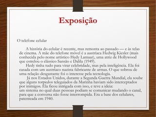 Exposição
O telefone celular 
A história do celular é recente, mas remonta ao passado –– e às telas
de cinema. A mãe do telefone móvel é a austríaca Hedwig Kiesler (mais
conhecida pelo nome artístico Hedy Lamaar), uma atriz de Hollywood
que estrelou o clássico Sansão e Dalila (1949). 
Hedy tinha tudo para virar celebridade, mas pela inteligência. Ela foi
casada com um austríaco nazista fabricante de armas. O que sobrou de
uma relação desgastante foi o interesse pela tecnologia. 
Já nos Estados Unidos, durante a Segunda Guerra Mundial, ela soube
que alguns torpedos teleguiados da Marinha haviam sido interceptados
por inimigos. Ela ficou intrigada com isso, e teve a ideia: 
um sistema no qual duas pessoas podiam se comunicar mudando o canal,
para que a conversa não fosse interrompida. Era a base dos celulares,
patenteada em 1940. 
 