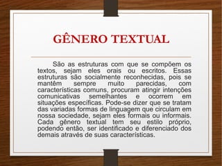 GÊNERO TEXTUAL
São as estruturas com que se compõem os
textos, sejam eles orais ou escritos. Essas
estruturas são socialmente reconhecidas, pois se
mantêm sempre muito parecidas, com
características comuns, procuram atingir intenções
comunicativas semelhantes e ocorrem em
situações específicas. Pode-se dizer que se tratam
das variadas formas de linguagem que circulam em
nossa sociedade, sejam eles formais ou informais.
Cada gênero textual tem seu estilo próprio,
podendo então, ser identificado e diferenciado dos
demais através de suas características.
 