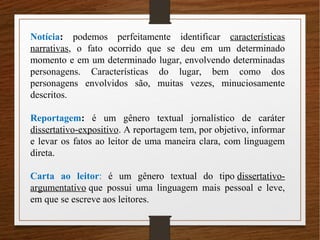 Notícia: podemos perfeitamente identificar características
narrativas, o fato ocorrido que se deu em um determinado
momento e em um determinado lugar, envolvendo determinadas
personagens. Características do lugar, bem como dos
personagens envolvidos são, muitas vezes, minuciosamente
descritos.
Reportagem: é um gênero textual jornalístico de caráter
dissertativo-expositivo. A reportagem tem, por objetivo, informar
e levar os fatos ao leitor de uma maneira clara, com linguagem
direta.
Carta ao leitor: é um gênero textual do tipo dissertativo-
argumentativo que possui uma linguagem mais pessoal e leve,
em que se escreve aos leitores.
 