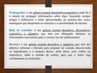 Propaganda: é um gênero textual dissertativo-expositivo onde há a
o intuito de propagar informações sobre algo, buscando sempre
atingir e influenciar o leitor apresentando, na maioria das vezes,
mensagens que despertam as emoções e a sensibilidade do mesmo.
Bula de remédio: é um gênero textual descritivo, dissertativo-
expositivo e injuntivo que tem por obrigação fornecer as
informações necessárias para o correto uso do medicamento.
Receita: é um gênero textual descritivo e injuntivo que tem por
objetivo informar a fórmula para preparar tal comida, descrevendo
os ingredientes e o preparo destes, além disso, com verbos no
imperativo, dado o sentido de ordem, para que o leitor siga
corretamente as instruções.
 