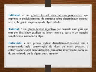 Editorial: é um gênero textual dissertativo-argumentativo que
expressa o posicionamento da empresa sobre determinado assunto,
sem a obrigação da presença da objetividade.
Tutorial: é um gênero textual injuntivo que consiste num guia que
tem por finalidade explicar ao leitor, passo a passo e de maneira
simplificada, como fazer algo.
Entrevista: é um gênero textual dissertativo-expositivo que é
representado pela conversação de duas ou mais pessoas, o
entrevistador e o(s) entrevistado(s), para obter informações sobre ou
do entrevistado ou de algum outro assunto.
 