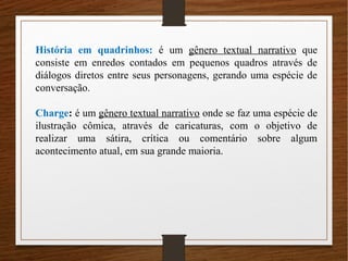 História em quadrinhos: é um gênero textual narrativo que
consiste em enredos contados em pequenos quadros através de
diálogos diretos entre seus personagens, gerando uma espécie de
conversação.
Charge: é um gênero textual narrativo onde se faz uma espécie de
ilustração cômica, através de caricaturas, com o objetivo de
realizar uma sátira, crítica ou comentário sobre algum
acontecimento atual, em sua grande maioria.
 