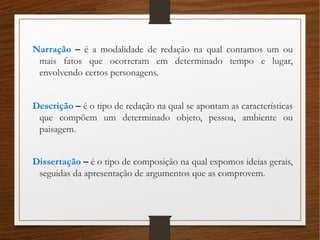 Narração – é a modalidade de redação na qual contamos um ou
mais fatos que ocorreram em determinado tempo e lugar,
envolvendo certos personagens.
Descrição – é o tipo de redação na qual se apontam as características
que compõem um determinado objeto, pessoa, ambiente ou
paisagem.
Dissertação – é o tipo de composição na qual expomos ideias gerais,
seguidas da apresentação de argumentos que as comprovem.
 