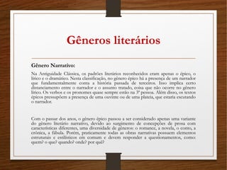 Gêneros literários
Gênero Narrativo:
Na Antiguidade Clássica, os padrões literários reconhecidos eram apenas o épico, o
lírico e o dramático. Nesta classificação, no gênero épico há a presença de um narrador
que fundamentalmente conta a história passada de terceiros. Isso implica certo
distanciamento entre o narrador e o assunto tratado, coisa que não ocorre no gênero
lírico. Os verbos e os pronomes quase sempre estão na 3ª pessoa. Além disso, os textos
épicos pressupõem a presença de uma ouvinte ou de uma plateia, que estaria escutando
o narrador.
Com o passar dos anos, o gênero épico passou a ser considerado apenas uma variante
do gênero literário narrativo, devido ao surgimento de concepções de prosa com
características diferentes, uma diversidade de gêneros: o romance, a novela, o conto, a
crônica, a fábula. Porém, praticamente todas as obras narrativas possuem elementos
estruturais e estilísticos em comum e devem responder a questionamentos, como:
quem? o que? quando? onde? por quê?
 