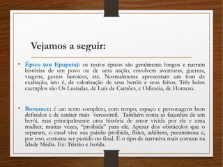 Vejamos a seguir:
• Épico (ou Epopeia): os textos épicos são geralmente longos e narram
histórias de um povo ou de uma nação, envolvem aventuras, guerras,
viagens, gestos heroicos, etc. Normalmente apresentam um tom de
exaltação, isto é, de valorização de seus heróis e seus feitos. Três belos
exemplos são Os Lusíadas, de Luís de Camões, e Odisséia, de Homero.
• Romance: é um texto completo, com tempo, espaço e personagens bem
definidos e de caráter mais verossímil. Também conta as façanhas de um
herói, mas principalmente uma história de amor vivida por ele e uma
mulher, muitas vezes, “proibida” para ele. Apesar dos obstáculos que o
separam, o casal vive sua paixão proibida, física, adúltera, pecaminosa e,
por isso, costuma ser punido no final. É o tipo de narrativa mais comum na
Idade Média. Ex: Tristão e Isolda.
 