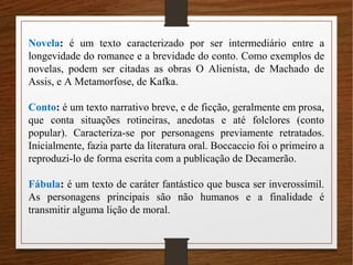 Novela: é um texto caracterizado por ser intermediário entre a
longevidade do romance e a brevidade do conto. Como exemplos de
novelas, podem ser citadas as obras O Alienista, de Machado de
Assis, e A Metamorfose, de Kafka.
Conto: é um texto narrativo breve, e de ficção, geralmente em prosa,
que conta situações rotineiras, anedotas e até folclores (conto
popular). Caracteriza-se por personagens previamente retratados.
Inicialmente, fazia parte da literatura oral. Boccaccio foi o primeiro a
reproduzi-lo de forma escrita com a publicação de Decamerão.
Fábula: é um texto de caráter fantástico que busca ser inverossímil.
As personagens principais são não humanos e a finalidade é
transmitir alguma lição de moral.
 