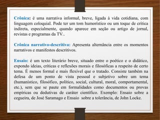 Crônica: é uma narrativa informal, breve, ligada à vida cotidiana, com
linguagem coloquial. Pode ter um tom humorístico ou um toque de crítica
indireta, especialmente, quando aparece em seção ou artigo de jornal,
revistas e programas da TV..
Crônica narrativo-descritiva: Apresenta alternância entre os momentos
narrativos e manifestos descritivos.
Ensaio: é um texto literário breve, situado entre o poético e o didático,
expondo ideias, críticas e reflexões morais e filosóficas a respeito de certo
tema. É menos formal e mais flexível que o tratado. Consiste também na
defesa de um ponto de vista pessoal e subjetivo sobre um tema
(humanístico, filosófico, político, social, cultural, moral, comportamental,
etc.), sem que se paute em formalidades como documentos ou provas
empíricas ou dedutivas de caráter científico. Exemplo: Ensaio sobre a
cegueira, de José Saramago e Ensaio sobre a tolerância, de John Locke.
 