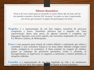 Gênero dramático:
Trata-se do texto escrito para ser encenado no teatro. Nesse tipo de texto, não há
um narrador contando a história. Ela “acontece” no palco, ou seja, é representada
por atores, que assumem os papéis das personagens nas cenas.
Tragédia: é a representação de um fato trágico, suscetível de provocar
compaixão e terror. Aristóteles afirmava que a tragédia era "uma
representação duma ação grave, de alguma extensão e completa, em
linguagem figurada, com atores agindo, não narrando, inspirando dó e terror".
Ex: Romeu e Julieta, de Shakespeare.
Farsa: é uma pequena peça teatral, de caráter ridículo e caricatural, que critica a
sociedade e seus costumes; baseia-se no lema latino ridendo castigat mores
(rindo, castigam-se os costumes). A farsa consiste no exagero do cômico,
graças ao emprego de processos grosseiros, como o absurdo, as
incongruências, os equívocos, os enganos, a caricatura, o humor primário, as
situações ridículas.
Comédia: é a representação de um fato inspirado na vida e no sentimento
comum, de riso fácil. Sua origem grega está ligada às festas populares.
 