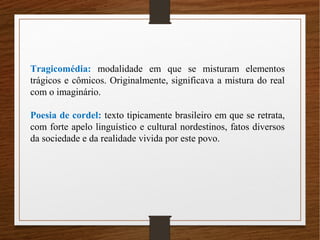 Tragicomédia: modalidade em que se misturam elementos
trágicos e cômicos. Originalmente, significava a mistura do real
com o imaginário.
Poesia de cordel: texto tipicamente brasileiro em que se retrata,
com forte apelo linguístico e cultural nordestinos, fatos diversos
da sociedade e da realidade vivida por este povo.
 