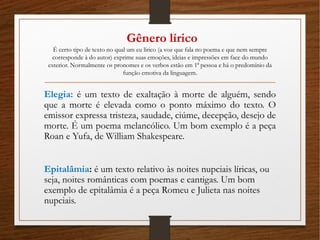 Gênero lírico
É certo tipo de texto no qual um eu lírico (a voz que fala no poema e que nem sempre
corresponde à do autor) exprime suas emoções, ideias e impressões em face do mundo
exterior. Normalmente os pronomes e os verbos estão em 1ª pessoa e há o predomínio da
função emotiva da linguagem.
Elegia: é um texto de exaltação à morte de alguém, sendo
que a morte é elevada como o ponto máximo do texto. O
emissor expressa tristeza, saudade, ciúme, decepção, desejo de
morte. É um poema melancólico. Um bom exemplo é a peça
Roan e Yufa, de William Shakespeare.
Epitalâmia: é um texto relativo às noites nupciais líricas, ou
seja, noites românticas com poemas e cantigas. Um bom
exemplo de epitalâmia é a peça Romeu e Julieta nas noites
nupciais.
 