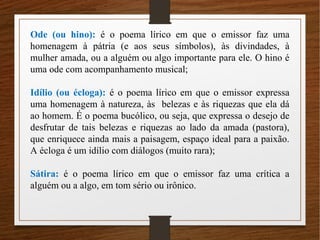 Ode (ou hino): é o poema lírico em que o emissor faz uma
homenagem à pátria (e aos seus símbolos), às divindades, à
mulher amada, ou a alguém ou algo importante para ele. O hino é
uma ode com acompanhamento musical;
Idílio (ou écloga): é o poema lírico em que o emissor expressa
uma homenagem à natureza, às belezas e às riquezas que ela dá
ao homem. É o poema bucólico, ou seja, que expressa o desejo de
desfrutar de tais belezas e riquezas ao lado da amada (pastora),
que enriquece ainda mais a paisagem, espaço ideal para a paixão.
A écloga é um idílio com diálogos (muito rara);
Sátira: é o poema lírico em que o emissor faz uma crítica a
alguém ou a algo, em tom sério ou irônico.
 