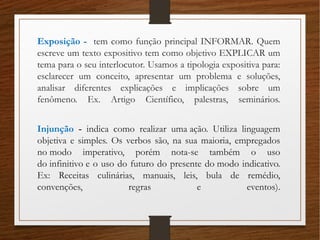 Exposição - tem como função principal INFORMAR. Quem
escreve um texto expositivo tem como objetivo EXPLICAR um
tema para o seu interlocutor. Usamos a tipologia expositiva para:
esclarecer um conceito, apresentar um problema e soluções,
analisar diferentes explicações e implicações sobre um
fenômeno. Ex. Artigo Científico, palestras, seminários.
Injunção - indica como realizar uma ação. Utiliza linguagem
objetiva e simples. Os verbos são, na sua maioria, empregados
no modo imperativo, porém nota-se também o uso
do infinitivo e o uso do futuro do presente do modo indicativo.
Ex: Receitas culinárias, manuais, leis, bula de remédio,
convenções, regras e eventos).
 