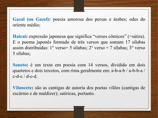 Gazal (ou Gazel): poesia amorosa dos persas e árabes; odes do
oriente médio;
Haicai: expressão japonesa que significa “versos cômicos” (=sátira).
E o poema japonês formado de três versos que somam 17 sílabas
assim distribuídas: 1° verso= 5 sílabas; 2° verso = 7 sílabas; 3° verso
5 sílabas;
Soneto: é um texto em poesia com 14 versos, dividido em dois
quartetos e dois tercetos, com rima geralmente em: a-b-a-b / a-b-b-a /
c-d-c / d-c-d.
Vilancete: são as cantigas de autoria dos poetas vilões (cantigas de
escárnio e de maldizer); satíricas, portanto.
 