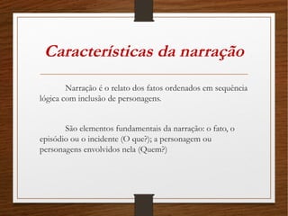 Características da narração
Narração é o relato dos fatos ordenados em sequência
lógica com inclusão de personagens.
São elementos fundamentais da narração: o fato, o
episódio ou o incidente (O que?); a personagem ou
personagens envolvidos nela (Quem?)
 