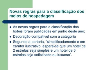 Novas regras para a classificação dos
meios de hospedagem

   As novas regras para a classificação dos
    hotéis foram publicadas em junho deste ano;
   Decoração compatível com a categoria
   Segundo a portaria, “simplificadamente e em
    caráter ilustrativo, espera-se que um hotel de
    2 estrelas seja simples e um hotel de 5
    estrelas seja sofisticado ou luxuoso”.
 