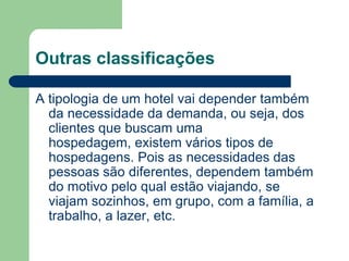 Outras classificações

A tipologia de um hotel vai depender também
  da necessidade da demanda, ou seja, dos
  clientes que buscam uma
  hospedagem, existem vários tipos de
  hospedagens. Pois as necessidades das
  pessoas são diferentes, dependem também
  do motivo pelo qual estão viajando, se
  viajam sozinhos, em grupo, com a família, a
  trabalho, a lazer, etc.
 