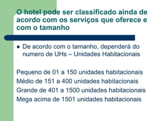 O hotel pode ser classificado ainda de
acordo com os serviços que oferece e
com o tamanho

   De acordo com o tamanho, dependerá do
    numero de UHs – Unidades Habitacionais

Pequeno de 01 a 150 unidades habitacionais
Médio de 151 a 400 unidades habitacionais
Grande de 401 a 1500 unidades habitacionais
Mega acima de 1501 unidades habitacionais
 