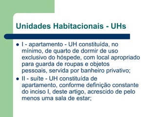 Unidades Habitacionais - UHs

   I - apartamento - UH constituída, no
    mínimo, de quarto de dormir de uso
    exclusivo do hóspede, com local apropriado
    para guarda de roupas e objetos
    pessoais, servida por banheiro privativo;
   II - suíte - UH constituída de
    apartamento, conforme definição constante
    do inciso I, deste artigo, acrescido de pelo
    menos uma sala de estar;
 
