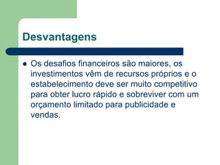 Desvantagens

   Os desafios financeiros são maiores, os
    investimentos vêm de recursos próprios e o
    estabelecimento deve ser muito competitivo
    para obter lucro rápido e sobreviver com um
    orçamento limitado para publicidade e
    vendas.
 