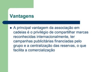 Vantagens

   A principal vantagem da associação em
    cadeias é o privilégio de compartilhar marcas
    reconhecidas internacionalmente, ter
    campanhas publicitárias financiadas pelo
    grupo e a centralização das reservas, o que
    facilita a comercialização
 