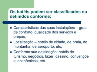 Os hotéis podem ser classificados ou
definidos conforme:

   Características das suas instalações – grau
    de conforto, qualidade dos serviços e
    preços;
   Localização – hotéis de cidade, de praia, de
    montanha, de aeroporto, etc;
   Conforme sua destinação: hotéis de
    turismo, negócios, lazer, cassino, convençõe
    s, econômicos, etc.
 
