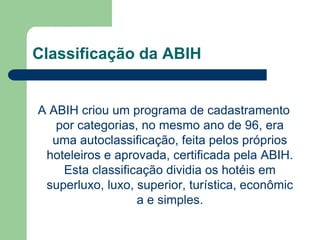 Classificação da ABIH


A ABIH criou um programa de cadastramento
   por categorias, no mesmo ano de 96, era
  uma autoclassificação, feita pelos próprios
 hoteleiros e aprovada, certificada pela ABIH.
    Esta classificação dividia os hotéis em
 superluxo, luxo, superior, turística, econômic
                  a e simples.
 
