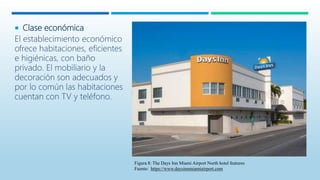  Clase económica
El establecimiento económico
ofrece habitaciones, eficientes
e higiénicas, con baño
privado. El mobiliario y la
decoración son adecuados y
por lo común las habitaciones
cuentan con TV y teléfono.
Figura 8: The Days Inn Miami Airport North hotel features
Fuente: https://www.daysinnmiamiairport.com
 