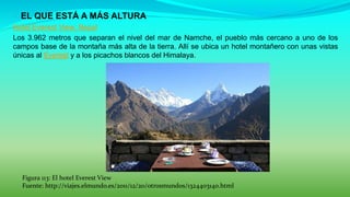  EL QUE ESTÁ A MÁS ALTURA
Hotel Everest View, Nepal
Los 3.962 metros que separan el nivel del mar de Namche, el pueblo más cercano a uno de los
campos base de la montaña más alta de la tierra. Allí se ubica un hotel montañero con unas vistas
únicas al Everest y a los picachos blancos del Himalaya.
Figura 113: El hotel Everest View
Fuente: http://viajes.elmundo.es/2011/12/20/otrosmundos/1324403140.html
 