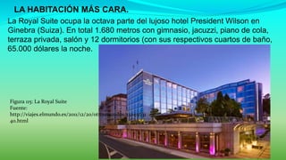  LA HABITACIÓN MÁS CARA.
La Royal Suite ocupa la octava parte del lujoso hotel President Wilson en
Ginebra (Suiza). En total 1.680 metros con gimnasio, jacuzzi, piano de cola,
terraza privada, salón y 12 dormitorios (con sus respectivos cuartos de baño,
65.000 dólares la noche.
Figura 115: La Royal Suite
Fuente:
http://viajes.elmundo.es/2011/12/20/otrosmundos/13244031
40.html
 