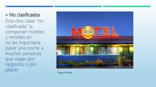  No clasificados
Esta otra clase “no
clasificada” la
componen hoteles
y moteles en
no les importaría
pasar una noche a
muchas personas
que viajan por
negocios o por
placer. Figura 9: Motel
 