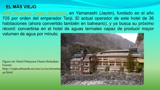  EL MÁS VIEJO
hotel Nisiyama Onsen Keiunkan, en Yamanashi (Japón), fundado en el año
705 por orden del emperador Tanji. El actual operador de este hotel de 36
habitaciones (ahora convertido también en balneario), y ya busca su próximo
récord: convertirse en el hotel de aguas termales capaz de producir mayor
volumen de agua por minuto.
Figura 116: Hotel Nisiyama Onsen Keiunkan
Fuente:
http://viajes.elmundo.es/2011/12/20/otrosmundos/13244031
40.html
 