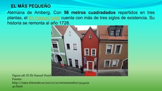  EL MÁS PEQUEÑO
Alemana de Amberg. Con 56 metros cuadradados repartidos en tres
plantas, el Eh Haeusl hotel cuenta con más de tres siglos de existencia. Su
historia se remonta al año 1728.
Figura 118: El Eh Haeusl Hotel
Fuente:
http://viajes.elmundo.es/2011/12/20/otrosmundos/13244031
40.html
 