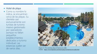  Hotel de playa
 Como su nombre lo
indica, se encuentran
cerca de las playas. Su
clientela casi
exclusivamente son
turistas de turismo
masivo gestionado
por operadores
aunque no faltan
pequeños
establecimientos
dedicados a turismo
individual. Las
estancias suelen ser
de varios días. Figura 12: Tui sensimar playa la barrosa en cádiz
Fuente: https://www.hipotels.com/hotel-playa-la-barrosa-en-cadiz.htm
 