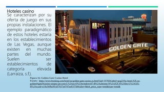 Hoteles casino
Se caracterizan por su
oferta de juego en sus
propias instalaciones. El
ejemplo paradigmático
de estos hoteles estaría
en los establecimientos
de Las Vegas, aunque
existen en muchas
partes del mundo.
Suelen ser
establecimientos de
categoría elevada
(Larraiza, s.f.).
Figura 16: Golden Gate Casino Hotel
Fuente: https://www.booking.com/hotel/us/golden-gate-casino.es.html?aid=357026;label=gog235jc-hotel-XX-us-
goldenNgateNcasino-unspec-pe-com-L%3Aes-O%3AwindowsS7-B%3Achrome-N%3AXX-S%3Abo-U%3AXX-
H%3As;sid=e18e36f8a501d57637a4747ee8357d44;dist=0&sb_price_type=total&type=total&
 