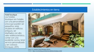 Establecimientos en tierra
Hotel boutique
Los hoteles
boutique son hoteles
con una personalidad
única que pueden ser
pequeños, estar
situados en edificios
antiguos, ser
diseñados con alto
valor estético/artístico,
contar con una
excelente cocina, tener
servicio personalizado
y ser costosos
(Enriquez, 2011).
Figura 21: Edelmira Hotel Boutique-Mexico
Fuente: https://www.booking.com/hotel/mx/edelmira-boutique.es.html
 