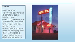 Moteles
Un motel es un
alojamiento característico
de carretera, que se
relaciona con
el sexo originariamente es
adounidense. Suele estar
formado por una o dos
plantas a cuyas
habitaciones se accede a
través de un largo pasillo
desde la recepción o
incluso exclusivamente
desde el aparcamiento.
 