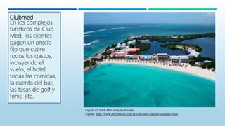 Clubmed
En los complejos
turísticos de Club
Med, los clientes
pagan un precio
fijo que cubre
todos los gastos,
incluyendo el
vuelo, el hotel,
todas las comidas,
la cuenta del bar,
las tasas de golf y
tenis, etc.
Figura 22: Club Med Cancún Yucatán
Fuente: http://www.pricetravel.com.ar/club-med-cancun-yucatan/fotos
 