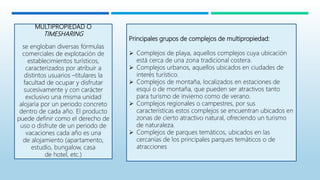 MULTIPROPIEDAD O
TIMESHARING
se engloban diversas fórmulas
comerciales de explotación de
establecimientos turísticos,
caracterizados por atribuir a
distintos usuarios –titulares la
facultad de ocupar y disfrutar
sucesivamente y con carácter
exclusivo una misma unidad
alojaría por un periodo concreto
dentro de cada año. El producto
puede definir como el derecho de
uso o disfrute de un periodo de
vacaciones cada año es una
de alojamiento (apartamento,
estudio, bungalow, casa
de hotel, etc.)
Principales grupos de complejos de multipropiedad:
 Complejos de playa, aquellos complejos cuya ubicación
está cerca de una zona tradicional costera.
 Complejos urbanos, aquellos ubicados en ciudades de
interés turístico.
 Complejos de montaña, localizados en estaciones de
esquí o de montaña, que pueden ser atractivos tanto
para turismo de invierno como de verano.
 Complejos regionales o campestres, por sus
características estos complejos se encuentran ubicados en
zonas de cierto atractivo natural, ofreciendo un turismo
de naturaleza.
 Complejos de parques temáticos, ubicados en las
cercanías de los principales parques temáticos o de
atracciones
 