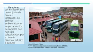 Paradores
Los Paradores son
un conjunto de
hoteles
localizados en
edificios
emblemáticos o
emplazamientos
destacables que
han sido
seleccionados por
su interés
histórico, artístico
o cultural. Figura 24: Parador Pukaras
Fuente: https://www.tripadvisor.com.pe/Restaurant_Review-g5456846-
d10106755-Reviews-Parador_Pukaras-Lampa_Puno_Region.html
 