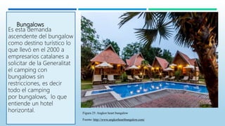 Bungalows
Es esta demanda
ascendente del bungalow
como destino turístico lo
que llevó en el 2000 a
empresarios catalanes a
solicitar de la Generalitat
el camping con
bungalows sin
restricciones, es decir
todo el camping
por bungalows, lo que
entiende un hotel
horizontal. Figura 25: Angkor heart bungalow
Fuente: http://www.angkorheartbungalow.com/
 