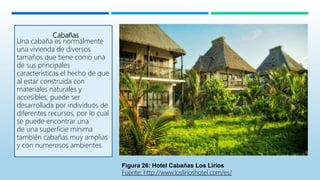 Cabañas
Una cabaña es normalmente
una vivienda de diversos
tamaños que tiene como una
de sus principales
características el hecho de que
al estar construida con
materiales naturales y
accesibles, puede ser
desarrollada por individuos de
diferentes recursos, por lo cual
se puede encontrar una
de una superficie mínima
también cabañas muy amplias
y con numerosos ambientes.
Figura 26: Hotel Cabañas Los Lirios
Fuente: http://www.loslirioshotel.com/es/
 