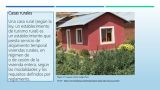 Casas rurales
Una casa rural (según la
ley, un establecimiento
de turismo rural) es
un establecimiento que
presta servicio de
alojamiento temporal
viviendas rurales, en
régimen de
o de cesión de la
vivienda entera, según
las modalidades y los
requisitos definidos por
reglamento.
Figura 27: Luquina Utama Lodge-Puno
Fuente: https://www.booking.com/hotel/pe/utama-lodge-lake-titicaca.es.html
 