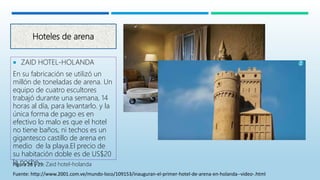 Hoteles de arena
 ZAID HOTEL-HOLANDA
En su fabricación se utilizó un
millón de toneladas de arena. Un
equipo de cuatro escultores
trabajó durante una semana, 14
horas al día, para levantarlo. y la
única forma de pago es en
efectivo lo malo es que el hotel
no tiene baños, ni techos es un
gigantesco castillo de arena en
medio de la playa.El precio de
su habitación doble es de US$20
la noche.Figura 28 y 29: Zaid hotel-holanda
Fuente: http://www.2001.com.ve/mundo-loco/109153/inauguran-el-primer-hotel-de-arena-en-holanda--video-.html
 