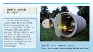 Hotel en tubos de
hormigón
El Das Park Hotel Ottensheim,
(Austria), obra del artista Andrés
Strauss, se compone de una
sucesión de gigantescos tubos de
hormigón, de un peso de 9,5
toneladas cada uno, situados sobre
una verde pradera. Cada uno,
instalados de forma individual,
ofrece las comodidades de una
austera habitación de hotel que
cuenta con casi todas la
comodidades. Figura 30:Hotel en tubos de hormigón
Fuente: http://www.morethangreen.es/das-park-hotel/
 