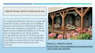 Hotel de Vrouwe, dormir en barricas de vino
La ciudad holandesa de Stavoren es hogar del
hotel De Vrouwe, construido con verdaderas
barricas convertidas en habitaciones dobles.
Es cierto que el espacio es pequeño y que el
ligero aroma a bebida alcohólica no se ha ido,
pero la propuesta es sin dudas original.
La capacidad de más de 14 mil litros permite
colocar en su interior dos camas individuales
(una doble no era posible), de tal modo que
cada habitación tiene espacio para dos
personas.
Figura 31 : Hotel de Vrouwe
Fuente:https://www.atlasobscura.com/places/hote
l-de-vrouwe-van-stavoren
 