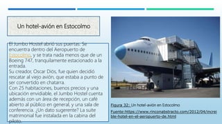 Un hotel-avión en Estocolmo
El Jumbo Hostel abrió sus puertas. Se
encuentra dentro del Aeropuerto de
Estocolmo, y se trata nada menos que de un
Boeing 747, tranquilamente estacionado a la
entrada.
Su creador, Oscar Diös, fue quien decidió
rescatar al viejo avión, que estaba a punto de
ser convertido en chatarra.
Con 25 habitaciones, buenos precios y una
ubicación envidiable, el Jumbo Hostel cuenta
además con un área de recepción, un café
abierto al público en general, y una sala de
conferencia. ¿Un dato sugerente? La suite
matrimonial fue instalada en la cabina del
piloto.
Figura 32: Un hotel-avión en Estocolmo
Fuente:https://www.rinconabstracto.com/2012/04/increi
ble-hotel-en-el-aeropuerto-de.html
 
