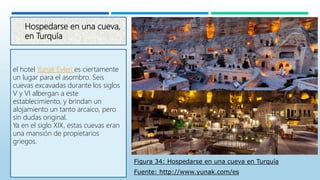 Hospedarse en una cueva,
en Turquía
el hotel Yunak Evleri es ciertamente
un lugar para el asombro. Seis
cuevas excavadas durante los siglos
V y VI albergan a este
establecimiento, y brindan un
alojamiento un tanto arcaico, pero
sin dudas original.
Ya en el siglo XIX, estas cuevas eran
una mansión de propietarios
griegos.
Figura 34: Hospedarse en una cueva en Turquía
Fuente: http://www.yunak.com/es
 