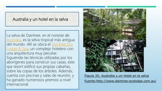 Australia y un hotel en la selva
La selva de Daintree, en el noreste de
Australia, es la selva tropical más antigua
del mundo. Allí se ubica el Daintree Eco
Lodge & Spa, un complejo hotelero con
una arquitectura muy peculiar.
Siguiendo las técnicas utilizadas por los
aborígenes para construir sus casas, este
spa resort edificó sus propias cabañas,
sobre las copas de los árboles. Además,
cuenta con piscinas y salas de reunión, y
ha ganado numerosos premios a nivel
internacional.
Figura 35: Australia y un Hotel en la selva
Fuente:http://www.daintree-ecolodge.com.au/
 