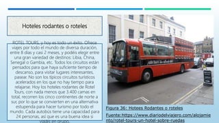 Hoteles rodantes o roteles
ROTEL TOURS, y hoy es todo un éxito. Ofrece
viajes por todo el mundo de diversa duración,
entre 8 días y casi 2 meses, y podéis elegir entre
una gran variedad de destinos: Libia, China,
Senegal o Gambia, etc. Todos los circuitos están
pensados para que haya suficiente tiempo de
descanso, para visitar lugares interesantes,
pasear. No son los típicos circuitos turísticos
acelerados en los que no hay tiempo para
relajarse. Hoy los hoteles rodantes de Rotel
Tours, con nada menos que 3.400 camas en
total, recorren los cinco continentes de norte a
sur, por lo que se convierten en una alternativa
estupenda para hacer turismo por todo el
mundo. Cada autobús tiene una capacidad para
24 personas, así que es una buena idea si
viajáis en grupo.
Figura 36: Hotees Rodantes o roteles
Fuente:https://www.diariodelviajero.com/alojamie
nto/rotel-tours-un-hotel-sobre-ruedas
 